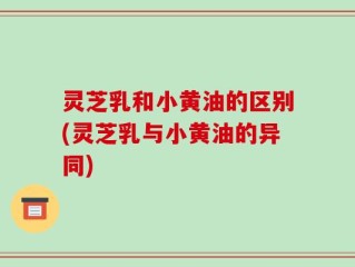灵芝乳和小黄油的区别(灵芝乳与小黄油的异同)