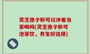 灵芝孢子粉可以冲着当茶喝吗(灵芝孢子粉可泡茶饮，养生好选择)