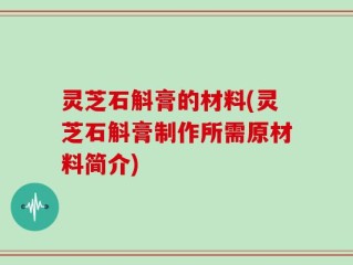 灵芝石斛膏的材料(灵芝石斛膏制作所需原材料简介)