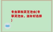 冬虫草和灵芝泡水(冬草灵泡水，滋补好选择)