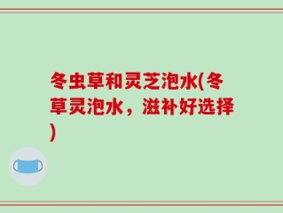 冬虫草和灵芝泡水(冬草灵泡水，滋补好选择)