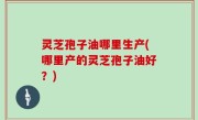 灵芝孢子油哪里生产(哪里产的灵芝孢子油好？)