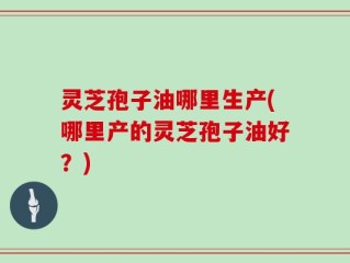 灵芝孢子油哪里生产(哪里产的灵芝孢子油好？)