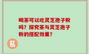 喝茶可以吃灵芝孢子粉吗？探究茶与灵芝孢子粉的搭配效果？