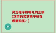 灵芝孢子粉哪儿的正宗(正宗的灵芝孢子粉在哪里购买？)