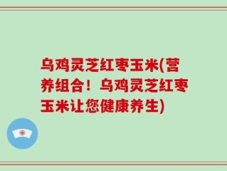乌鸡灵芝红枣玉米(营养组合！乌鸡灵芝红枣玉米让您健康养生)