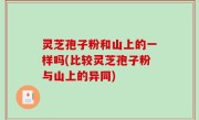 灵芝孢子粉和山上的一样吗(比较灵芝孢子粉与山上的异同)