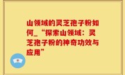 山领域的灵芝孢子粉如何_“探索山领域：灵芝孢子粉的神奇功效与应用”