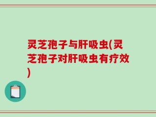 灵芝孢子与肝吸虫(灵芝孢子对肝吸虫有疗效)