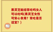 黑灵芝能经常吃吗女人可以吃吗(黑灵芝女性可安心食用？常吃是否适宜？)