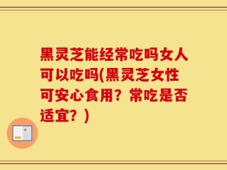 黑灵芝能经常吃吗女人可以吃吗(黑灵芝女性可安心食用？常吃是否适宜？)