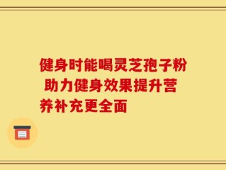 健身时能喝灵芝孢子粉 助力健身效果提升营养补充更全面