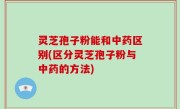 灵芝孢子粉能和中药区别(区分灵芝孢子粉与中药的方法)