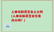 人参石斛灵芝会上火吗(人参石斛灵芝会引发内火吗？)