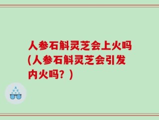 人参石斛灵芝会上火吗(人参石斛灵芝会引发内火吗？)