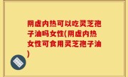 阴虚内热可以吃灵芝孢子油吗女性(阴虚内热女性可食用灵芝孢子油)