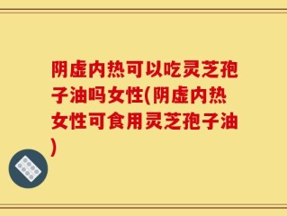 阴虚内热可以吃灵芝孢子油吗女性(阴虚内热女性可食用灵芝孢子油)