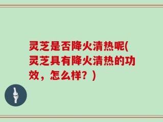 灵芝是否降火清热呢(灵芝具有降火清热的功效，怎么样？)