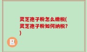 灵芝孢子粉怎么缴税(灵芝孢子粉如何纳税？)
