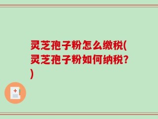 灵芝孢子粉怎么缴税(灵芝孢子粉如何纳税？)