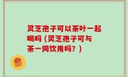 灵芝孢子可以茶叶一起喝吗 (灵芝孢子可与茶一同饮用吗？)