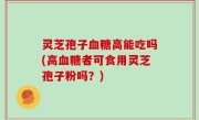 灵芝孢子血糖高能吃吗(高血糖者可食用灵芝孢子粉吗？)