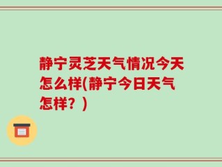 静宁灵芝天气情况今天怎么样(静宁今日天气怎样？)