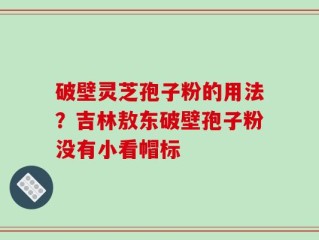 破壁灵芝孢子粉的用法？吉林敖东破壁孢子粉没有小看帽标
