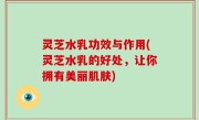 灵芝水乳功效与作用(灵芝水乳的好处，让你拥有美丽肌肤)