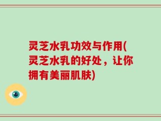 灵芝水乳功效与作用(灵芝水乳的好处，让你拥有美丽肌肤)