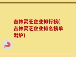 吉林灵芝企业排行榜(吉林灵芝企业排名榜单出炉)