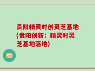 贵阳精灵时创灵芝基地(贵阳创新：精灵时灵芝基地落地)