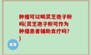 肿瘤可以喝灵芝孢子粉吗(灵芝孢子粉可作为肿瘤患者辅助食疗吗？)
