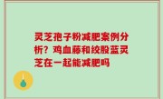 灵芝孢子粉减肥案例分析？鸡血藤和绞股蓝灵芝在一起能减肥吗