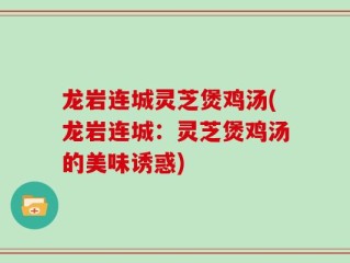 龙岩连城灵芝煲鸡汤(龙岩连城：灵芝煲鸡汤的美味诱惑)