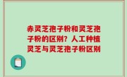 赤灵芝孢子粉和灵芝孢子粉的区别？人工种植灵芝与灵芝孢子粉区别