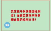 灵芝孢子粉多糖国标测定？详解灵芝孢子粉多糖含量的检测方法？