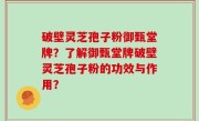 破壁灵芝孢子粉御甄堂牌？了解御甄堂牌破壁灵芝孢子粉的功效与作用？