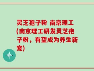 灵芝孢子粉 南京理工(南京理工研发灵芝孢子粉，有望成为养生新宠)