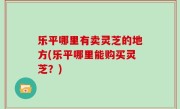 乐平哪里有卖灵芝的地方(乐平哪里能购买灵芝？)