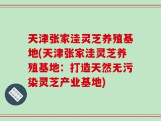 天津张家洼灵芝养殖基地(天津张家洼灵芝养殖基地：打造天然无污染灵芝产业基地)