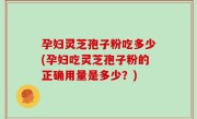 孕妇灵芝孢子粉吃多少(孕妇吃灵芝孢子粉的正确用量是多少？)