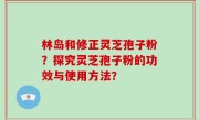 林岛和修正灵芝孢子粉？探究灵芝孢子粉的功效与使用方法？