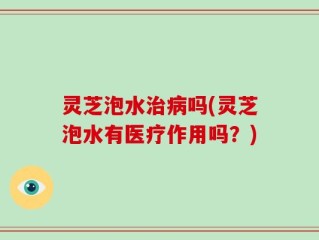 灵芝泡水治病吗(灵芝泡水有医疗作用吗？)