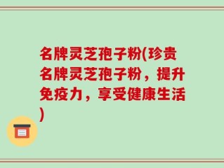 名牌灵芝孢子粉(珍贵名牌灵芝孢子粉，提升免疫力，享受健康生活)