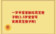 一岁半宝宝能吃灵芝孢子粉(1.5岁宝宝可食用灵芝孢子粉)
