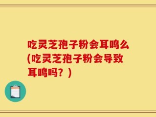 吃灵芝孢子粉会耳鸣么(吃灵芝孢子粉会导致耳鸣吗？)