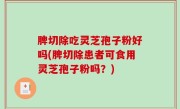 脾切除吃灵芝孢子粉好吗(脾切除患者可食用灵芝孢子粉吗？)
