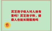 灵芝孢子吸入对人体有害吗？灵芝孢子粉，健康人也能长期服用吗