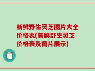 新鲜野生灵芝图片大全价格表(新鲜野生灵芝价格表及图片展示)
